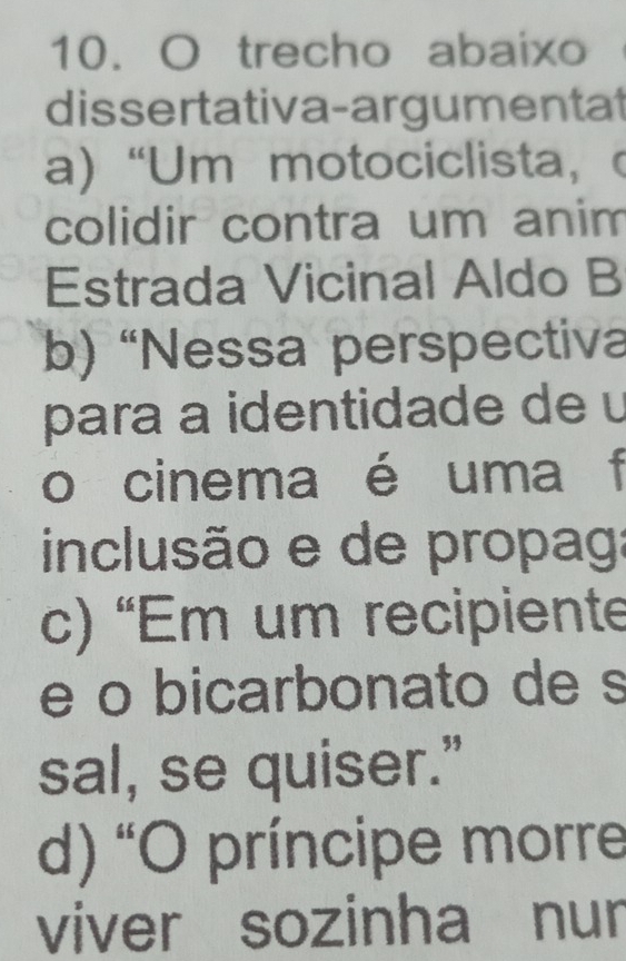 trecho abaixo
dissertativa-argumentat
a) “Um motociclista, (
colidir contra um anim
Estrada Vicinal Aldo B
b) 'Nessa perspectiva
para a identidade de u
o cinema é uma f
inclusão e de propag:
c) 'Em um recipiente
e o bicarbonato de s
sal, se quiser.”
d) O príncipe morre
viver sozinha nur