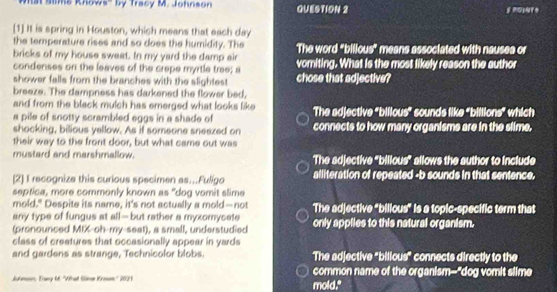 'st Slme Rhows'' by Tracy M. Johnson QUESTION 2 
[1] It is spring in Houston, which means that each day
the temperature rises and so does the humidity. The The word "billous" means associated with nausea or
bricks of my house sweat. In my yard the damp air vomiting. What is the most likely reason the author
condenses on the leaves of the crepe myrtle trae; a
shower falls from the branches with the slightest chose that adjective?
breeze. The dampness has darkened the flower bed,
and from the black mulch has emerged what looks like The adjective "billous" sounds like "billions" which
a pile of snotty scrambled eggs in a shade of
shocking, bilious yellow. As if someone sneezed on connects to how many organisms are in the slime.
their way to the front door, but what came out was
mustard and marshmallow. The adjective "bilious” allows the author to include
[2] I recognize this curious specimen as...Fuligo alliteration of repeated -b sounds in that sentence.
septica, more commonly known as "dog vomit slime
mold." Despite its name, it’s not actually a mold—not The adjective "bilious" is a topic-specific term that
any type of fungus at all-but rather a myxomycete
(pronounced MIX-oh-my-seat), a small, understudied only applies to this natural organism.
class of creatures that occasionally appear in yards
and gardens as strange, Technicolor blobs. The adjective "bilious” connects directly to the
common name of the organism--"dog vomit slime
Jshman, Tray Mt. 'What Silme Kroun' 2021 mold."