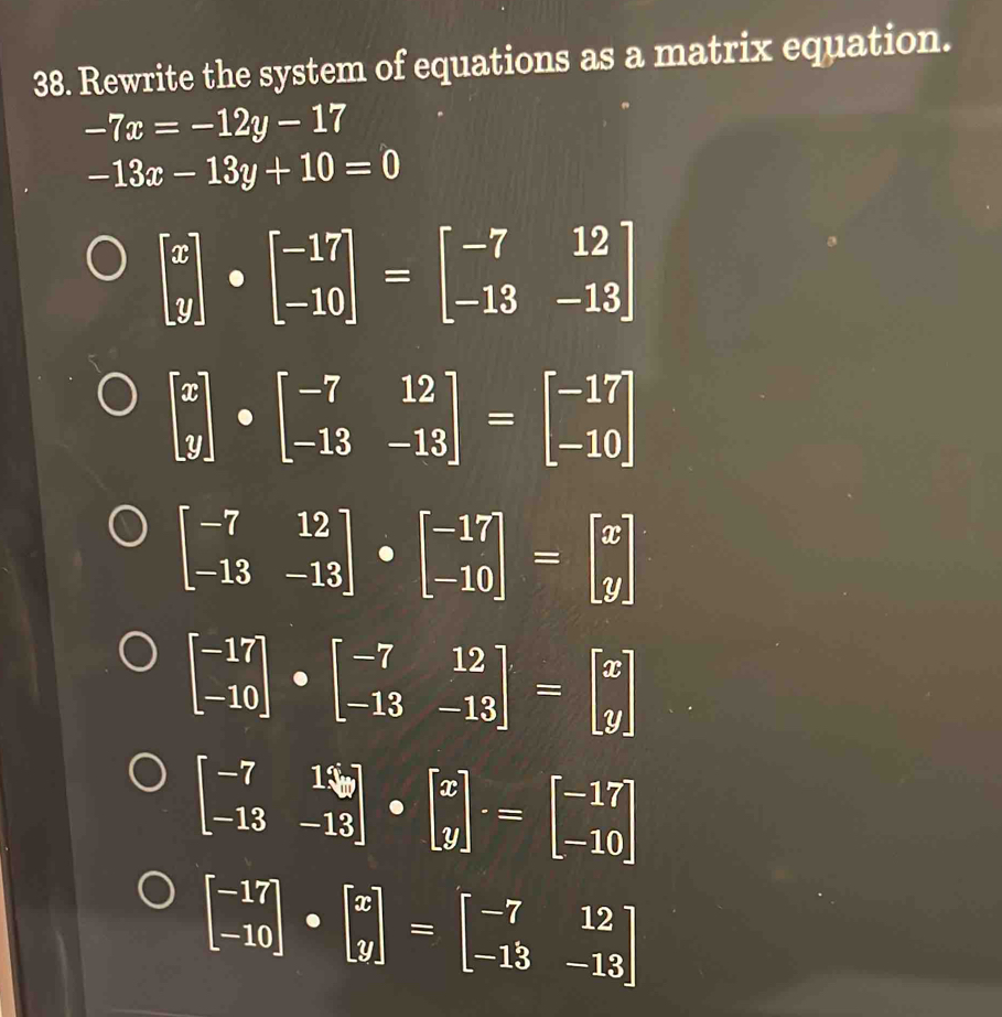 Rewrite the system of equations as a matrix equation.
-7x=-12y-17
-13x-13y+10=0
beginbmatrix x yendbmatrix · beginbmatrix -17 -10endbmatrix =beginbmatrix -7&12 -13&-13endbmatrix
beginbmatrix x yendbmatrix · beginbmatrix -7&12 -13&-13endbmatrix =beginbmatrix -17 -10endbmatrix
beginbmatrix -7&12 -13&-13endbmatrix · beginbmatrix -17 -10endbmatrix =beginbmatrix x yendbmatrix
beginbmatrix -17 -10endbmatrix · beginbmatrix -7&12 -13&-13endbmatrix =beginbmatrix x yendbmatrix
beginbmatrix -7&16 -13&-13endbmatrix · beginbmatrix x yendbmatrix .=beginbmatrix -17 -10endbmatrix
beginbmatrix -17 -10endbmatrix · beginbmatrix x yendbmatrix =beginbmatrix -7&12 -13&-13endbmatrix