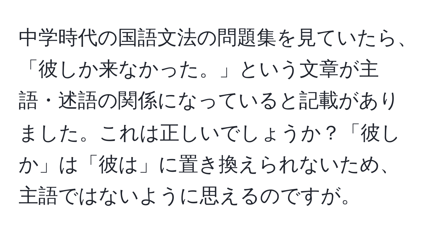 中学時代の国語文法の問題集を見ていたら、「彼しか来なかった。」という文章が主語・述語の関係になっていると記載がありました。これは正しいでしょうか？「彼しか」は「彼は」に置き換えられないため、主語ではないように思えるのですが。