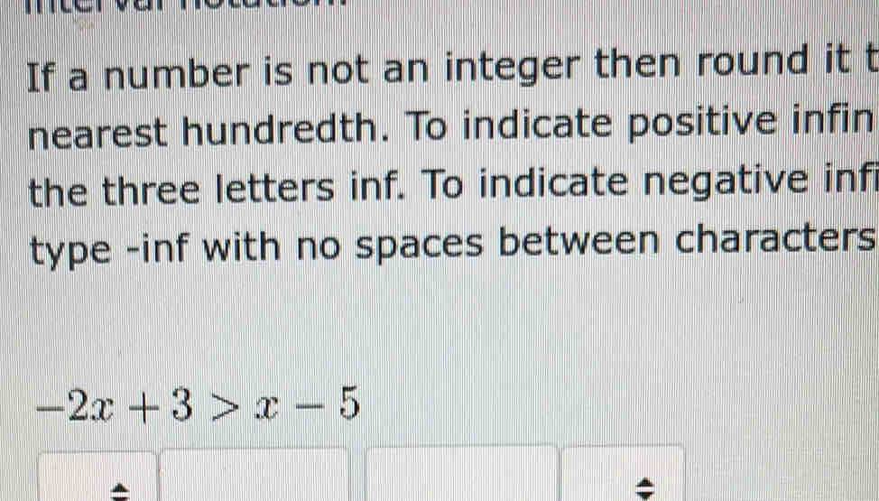 If a number is not an integer then round it t 
nearest hundredth. To indicate positive infin 
the three letters inf. To indicate negative infi 
type -inf with no spaces between characters
-2x+3>x-5