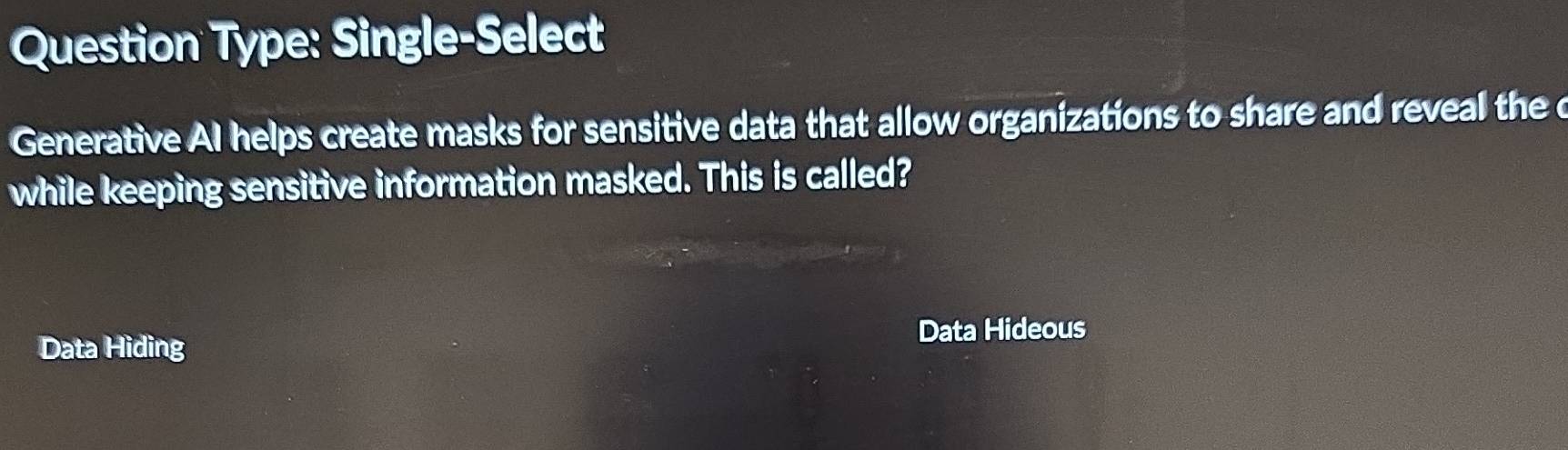 Question Type: Single-Select 
Generative AI helps create masks for sensitive data that allow organizations to share and reveal the c 
while keeping sensitive information masked. This is called? 
Data Hideous 
Data Hiding