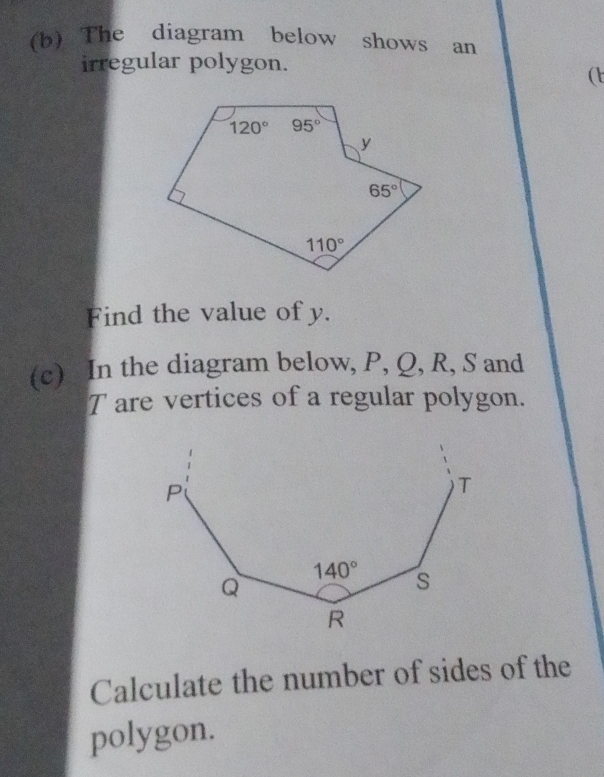 The diagram below shows an
irregular polygon.
(t
Find the value of y.
(c) In the diagram below, P, Q, R, S and
T are vertices of a regular polygon.
Calculate the number of sides of the
polygon.