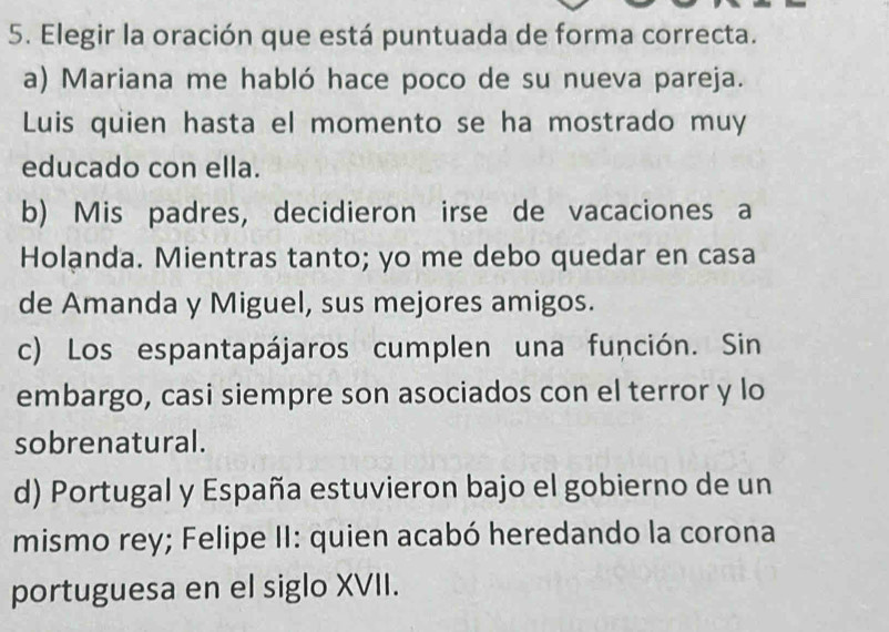 Elegir la oración que está puntuada de forma correcta.
a) Mariana me habló hace poco de su nueva pareja.
Luis quien hasta el momento se ha mostrado muy
educado con ella.
b) Mis padres, decidieron irse de vacaciones a
Holạnda. Mientras tanto; yo me debo quedar en casa
de Amanda y Miguel, sus mejores amigos.
c) Los espantapájaros cumplen una función. Sin
embargo, casi siempre son asociados con el terror y lo
sobrenatural.
d) Portugal y España estuvieron bajo el gobierno de un
mismo rey; Felipe II: quien acabó heredando la corona
portuguesa en el siglo XVII.