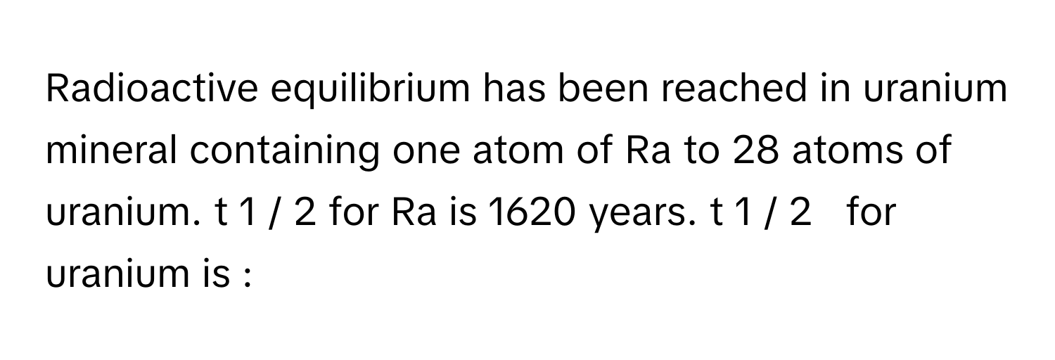 Radioactive equilibrium has been reached in uranium mineral containing one atom of Ra to 28 atoms of uranium. t   1  /    2          for Ra is 1620 years. t   1  /    2           for uranium is :