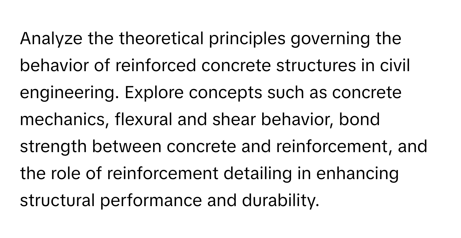 Analyze the theoretical principles governing the behavior of reinforced concrete structures in civil engineering. Explore concepts such as concrete mechanics, flexural and shear behavior, bond strength between concrete and reinforcement, and the role of reinforcement detailing in enhancing structural performance and durability.