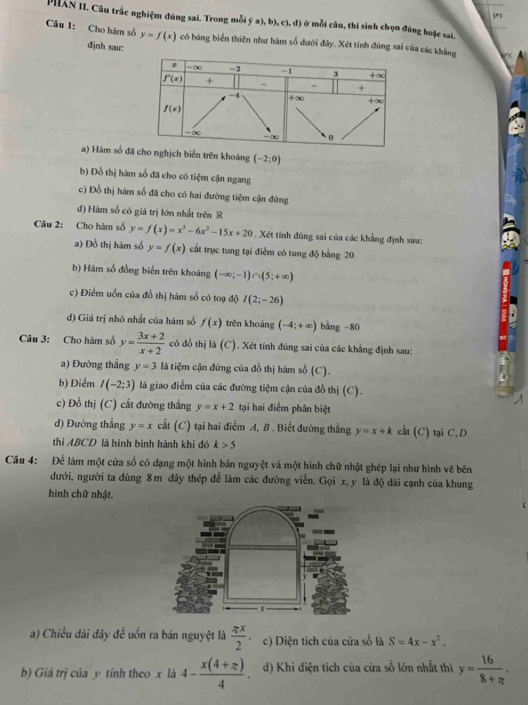 (")
PHAN II. Câu trắc nghiệm đúng sai. Trong mỗi  a),b),c),d) ở mỗi câu, thí sinh chọn đúng hoặc sai.
Câu 1: Cho hàm số y=f(x) có bảng biển thiên như hàm số dưới đây. Xét tính đúng sai của các khẳng
định sau:
a) Hàm số n trên khoảng (-2;0)
b) Đồ thị hàm số đã cho có tiệm cận ngang
c) Đồ thị hàm số đã cho có hai đường tiệm cận đứng
d) Hàm số có giá trị lớn nhất trên R
Câu 2: Cho hàm số y=f(x)=x^3-6x^2-15x+20. Xét tính đúng sai của các khẳng định sau:
a) Đồ thị hàm số y=f(x) cất trục tung tại điểm có tung độ bằng 20
b) Hàm số đồng biến trên khoảng (-∈fty ;-1)∩ (5;+∈fty )
c) Điểm uốn của đồ thị hàm số có toạ độ I(2;-26)
d) Giá trị nhỏ nhất của hàm số f(x) trên khoảng (-4;+∈fty )bing-80
Câu 3: Cho hàm số y= (3x+2)/x+2  có đồ thị là (C). Xét tính đúng sai của các khẳng định sau:
a) Đường thẳng y=3 là tiệm cận đứng của đồ thị hàm số (C).
b) Điểm I(-2;3) là giao điểm của các đường tiệm cận của đồ thị (C).
c) Đồ thị (C) cắt đường thẳng y=x+2 tại hai điểm phân biệt
d) Đường thẳng y=x cắt (C) tại hai điểm A, B . Biết đường thẳng y=x+k cắt (C) tại C,D
thì ABCD là hình bình hành khi đó k>5
Câu 4: Để làm một cửa sổ có dạng một hình bán nguyệt và một hình chữ nhật ghép lại như hình vẽ bên
dưới, người ta dùng 8m dây thép để làm các đường viền. Gọi x, y là độ dài cạnh của khung
hình chữ nhật.
a) Chiều dài dây để uốn ra bán nguyệt là  π x/2  c) Diện tích của cửa số là S=4x-x^2.
b) Giá trị của y tính theo x là 4- (x(4+π ))/4 . d) Khi diện tích của cửa sồ lớn nhất thì y= 16/8+π  .