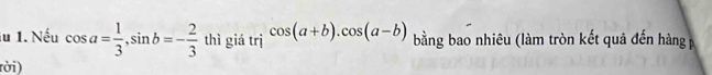 lu 1. Nếu cos a= 1/3 , sin b=- 2/3  thì giá trị cos (a+b). cos (a-b) bằng bao nhiêu (làm tròn kết quả đến hàng 
rời)