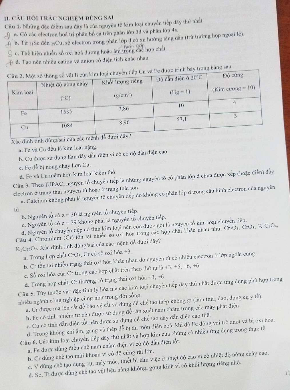 cÂU hỏi trác nghiệm đùng sai
Câu 1. Những đặc điểm sau đây là của nguyên tố kim loại chuyển tiếp dãy thứ nhất
a. Có các electron hoá trị phân bố cả trên phân lớp 3d và phân lớp 4s.
b. Từ 21Sc đến 29Cu, số electron trong phân lớp d có xu hướng tăng dẫn (trừ trường họp ngoại lệ).
c. Thể hiện nhiều số oxi hoá dương hoặc âm trong các hợp chất
d. Tạo nên nhiều cation và anion có điện tích khác nhau
trình bảy trong bảng sau
Xác định tính đùng/sai
a. Fe và Cu đều là kim loại nặng.
b. Cu được sử dụng làm dây dẫn điện vì có có độ dẫn điện cao.
c. Fe dễ bị nóng chảy hơn Cu.
d. Fe và Cu mềm hơn kim loại kiểm thổ.
Câu 3. Theo IUPAC, nguyên tố chuyển tiếp là những nguyên tô có phân lớp d chưa được xếp (hoặc điễn) đầy
electron ở trạng thái nguyên tử hoặc ở trạng thái ion
a. Calcium không phải là nguyên tô chuyên tiếp do không có phân lớp d trong cấu hình electron của nguyên
từ.
b. Nguyên tố có z=30 là nguyên tố chuyên tiếp.
c. Nguyên tố có z=29 không phải là nguyên tố chuyển tiếp.
d. Nguyên tố chuyển tiếp có tính kim loại nên còn được gọi là nguyên tố kim loại chuyển tiếp.
Câu 4. Chromium (Cr) tồn tại nhiều số oxi hóa trong các hợp chất khác nhau như: Cr_2O_3, CrO₃, K₂CrO₄,
K_2Cr_2O_7 9. Xác định tính đúng/sai của các mệnh đề dưới đây?
a. Trong hợp chất CrO_3 , Cr có số oxi hóa +3.
b. Cr tồn tại nhiều trạng thái oxi hóa khác nhau do nguyên tử có nhiều electron ở lớp ngoài cùng.
c. Số oxi hóa của Cr trong các hợp chất trên theo thứ tự là +3, +6, +6, +6.
d. Trong hợp chất, Cr thường có trạng thái oxi hóa +3, +6.
Câu 5. Tùy thuộc vào đặc tính lý hóa mà các kim loại chuyển tiếp dãy thứ nhất được ứng dụng phù hợp trong
nhiều ngành công nghiệp cũng như trong đời sống.
a. Cr được mạ lên sắt đề bảo vệ sắt và dùng để chế tạo thép không gỉ (làm thìa, dao, dụng cụ y tế).
b. Fe có tính nhiễm từ nên được sử dụng để sản xuất nam châm trong các máy phát điện.
c. Cu có tính dẫn điện tốt nên được sử dụng đề chế tạo dây dẫn điện cao thế.
d. Trong không khí ẩm, gang và thép dễ bị ăn mòn điện hoá, khi đó Fe đóng vai trò anot và bị oxi hóa.
Câu 6. Các kim loại chuyển tiếp dãy thứ nhất và hợp kim của chúng có nhiều ứng dụng trong thực tế
a. Fe được dùng điều chế nam châm điện vì có độ dẫn điện tốt.
b. Cr dùng chế tạo mũi khoan vì có độ cứng rất lớn.
c. V dùng chế tạo dụng cụ, máy móc, thiết bị làm việc ở nhiệt độ cao vì có nhiệt độ nóng chảy cao.
d. Sc, Ti được dùng chế tạo vật liệu hàng không, gọng kính vì có khối lượng riêng nhỏ.
11