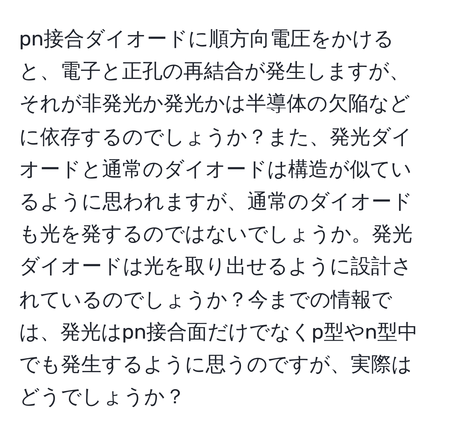 pn接合ダイオードに順方向電圧をかけると、電子と正孔の再結合が発生しますが、それが非発光か発光かは半導体の欠陥などに依存するのでしょうか？また、発光ダイオードと通常のダイオードは構造が似ているように思われますが、通常のダイオードも光を発するのではないでしょうか。発光ダイオードは光を取り出せるように設計されているのでしょうか？今までの情報では、発光はpn接合面だけでなくp型やn型中でも発生するように思うのですが、実際はどうでしょうか？