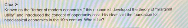 Clue 2: 
Known as the "father of modern economics," this economist developed the theory of "marginal 
utility" and introduced the concept of opportunity cost. His ideas laid the foundation for 
neoclassical economics in the 19th century. Who is he?