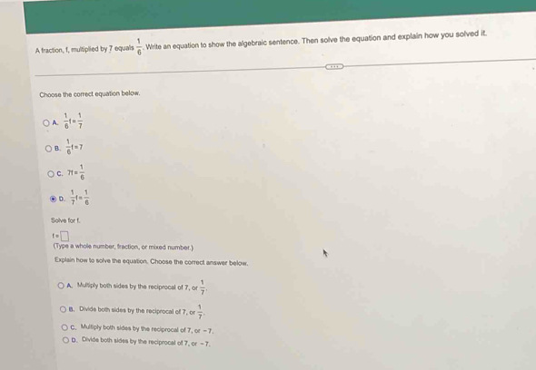 A fraction, f, multiplied by 7 equals  1/6 . Write an equation to show the algebraic sentence. Then solve the equation and explain how you solved it.
Choose the correct equation below.
A.  1/6 f= 1/7 
B.  1/6 t=7
C. 7f= 1/6 
D.  1/7 t= 1/6 
Solve for f.
f=□
(Type a whole number, fraction, or mixed number.)
Explain how to solve the equation. Choose the correct answer below.
A. Multiply both sides by the reciprocal of 7, or  1/7 . Divide both sides by the reciprocal of 7, or  1/7 .
c. Multiply both sides by the reciprocal of 7, or - 7
g. Divide both sides by the reciprocal of 7, or - 7.