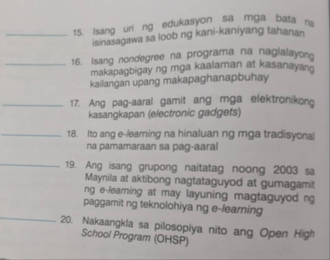 Isang uri ng edukasyon sa mga bata na 
isinasagawa sa loob ng kani-kaniyang tahanan 
_16. Isang nondegree na programa na naglalayong 
makapagbigay ng mga kaalaman at kasanayang 
kailangan upang makapaghanapbuhay 
_17. Ang pag-aaral gamit ang mga elektronikong 
kasangkapan (electronic gadgets) 
_18. Ito ang e-learning na hinaluan ng mga tradisyonal 
na pamamaraan sa pag-aaral 
_19. Ang isang grupong naitatag noong 2003 sa 
Maynila at aktibong nagtataguyod at gumagamit 
ng e-learning at may layuning magtaguyod ng 
paggamit ng teknolohiya ng e-learning 
_20. Nakaangkla sa pilosopiya nito ang Open High 
School Program (OHSP)