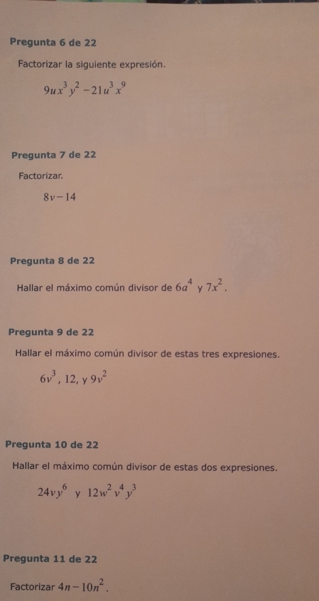 Pregunta 6 de 22
Factorizar la siguiente expresión.
9ux^3y^2-21u^3x^9
Pregunta 7 de 22
Factorizar.
8v-14
Pregunta 8 de 22
Hallar el máximo común divisor de 6a^4 y 7x^2. 
Pregunta 9 de 22
Hallar el máximo común divisor de estas tres expresiones.
6v^3, 12, 9v^2
Pregunta 10 de 22
Hallar el máximo común divisor de estas dos expresiones.
24vy^6 y 12w^2v^4y^3
Pregunta 11 de 22
Factorizar 4n-10n^2.