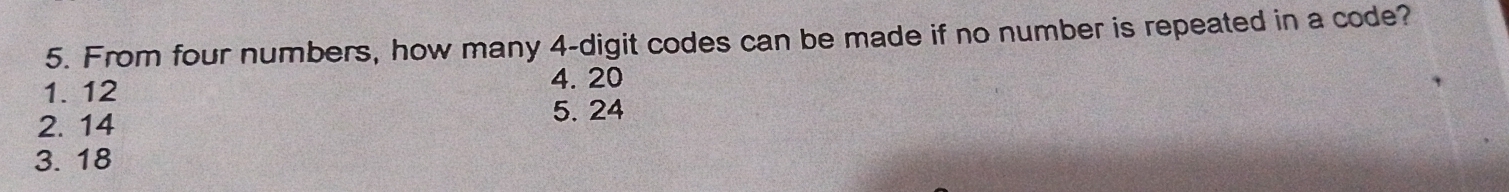 From four numbers, how many 4 -digit codes can be made if no number is repeated in a code?
1. 12
4. 20
2. 14
5. 24
3. 18