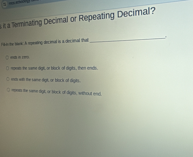 mas. schoology 
s it a Terminating Decimal or Repeating Decimal?
_.
Fill-In the blank: A repeating decimal is a decimal that
ends in zero.
repeats the same digit, or block of digits, then ends.
ends with the same digit, or block of digits.
repeats the same digit, or block of digits, without end.