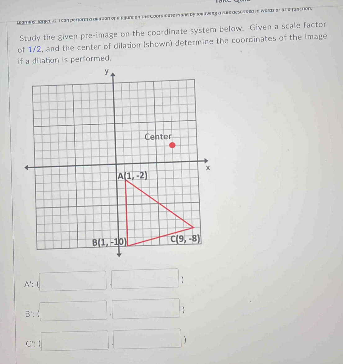 Learning larget 2: I can perform a allation of a figure on the Coordinate Plane by following a rule descrided in words or as a function.
Study the given pre-image on the coordinate system below. Given a scale factor
of 1/2, and the center of dilation (shown) determine the coordinates of the image
if a dilation is performed.
A':(□ ,□ )
B': (□ ,□ )
C': (□ ,□ )