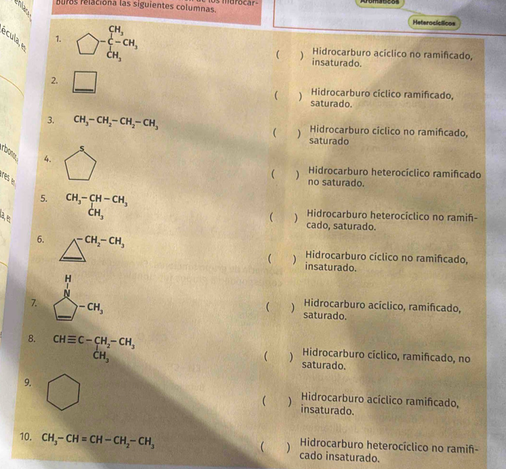 os mdrocar- Aromaucos
buros relaciona las siguientes columnas.
Heterocíclicos
écula, e
1. )^-beginarrayr CH_3 C-CH_3 CH_3endarray Hidrocarburo acíclico no ramifcado,
( ) insaturado.
_
2. □ Hidrocarburo cíclico ramifcado,
( ) saturado.
3. CH_3-CH_2-CH_2-CH_3 Hidrocarburo cíclico no ramificado,
( ) saturado
rbonos
4. 5
res 
 ) Hidrocarburo heterocíclico ramifcado
no saturado.
5. beginarrayr CH_3-CH-CH_3 CH_3endarray
Hidrocarburo heterocíclico no ramif-
a2, ê ( ) cado, saturado.
6.
7. frac (sumlimits _k=1)^n a_k^0(sumlimits _k=1)^nc_k
Hidrocarburo cíclico no ramifcado,
 ) insaturado.
 ) Hidrocarburo acíclico, ramifcado,
saturado.
8. beginarrayr CHequiv C-CH_2-CH_3 CH_3endarray
 ) Hidrocarburo cíclico, ramifcado, no
saturado.
9. bigcirc
Hidrocarburo acíclico ramifcado,
( ) insaturado.
10. CH_3-CH=CH-CH_2-CH_3
Hidrocarburo heterocíclico no ramif-
 ) cado insaturado.