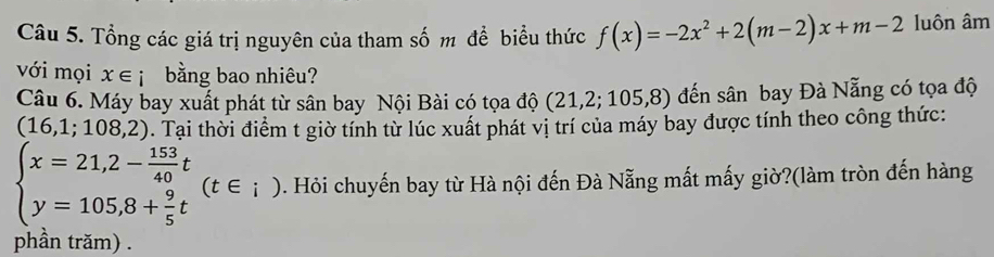 Tổng các giá trị nguyên của tham số m đề biểu thức f(x)=-2x^2+2(m-2)x+m-2 luôn âm 
với mọi x∈ i bằng bao nhiêu? 
Câu 6. Máy bay xuất phát từ sân bay Nội Bài có tọa độ (2 1,2;105,8) đến sân bay Đà Nẵng có tọa độ
(16,1;108,2). Tại thời điểm t giờ tính từ lúc xuất phát vị trí của máy bay được tính theo công thức:
beginarrayl x=21,2- 153/40 t y=105,8+ 9/5 tendarray.  (t∈ _i). Hỏi chuyến bay từ Hà nội đến Đà Nẵng mất mấy giờ?(làm tròn đến hàng 
phần trăm) .