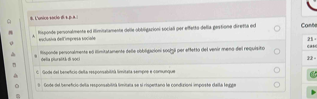 L'unico socio di s.p.a.:
A Risponde personalmente ed illimitatamente delle obbligazioni sociali per effetto della gestione diretta ed Conte
esclusiva dell'impresa sociale 21 -
Risponde personalmente ed illimitatamente delle obbligazioni socíli per effetto del venir meno del requisito
caso
B
della pluralità di soci
22 -
C Gode del beneficio della responsabilità limitata sempre e comunque
C
D Gode del beneficio della responsabilità limitata se si rispettano le condizioni imposte dalla legge
。