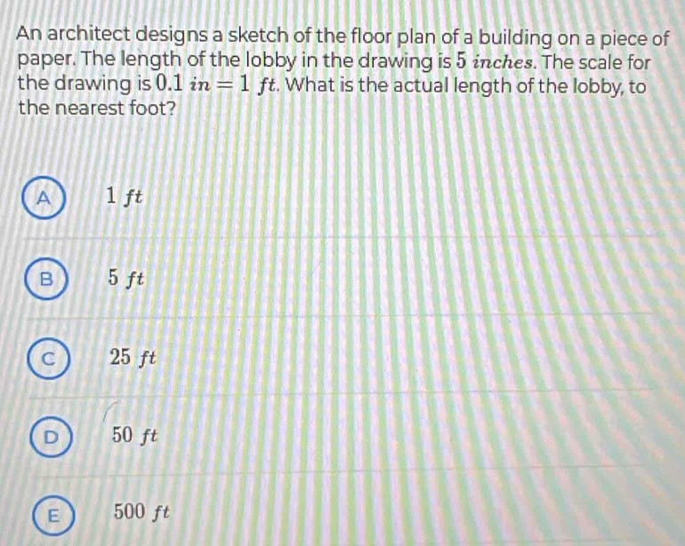 An architect designs a sketch of the floor plan of a building on a piece of
paper. The length of the lobby in the drawing is 5 inches. The scale for
the drawing is 0.1 in=1 □ ft. What is the actual length of the lobby, to
the nearest foot?
A 1 ft
B 5 ft
C 25 ft
50 ft
E 500 ft