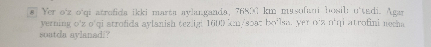 € Yer o‘ z o‘qi atrofida ikki marta aylanganda, 76800 km masofani bosib o‘tadi. Agar 
yerning o‘z o‘qi atrofida aylanish tezligi 1600 km /soat bo‘lsa, yer o‘z o‘qi atrofini necha 
soatda aylanadi?