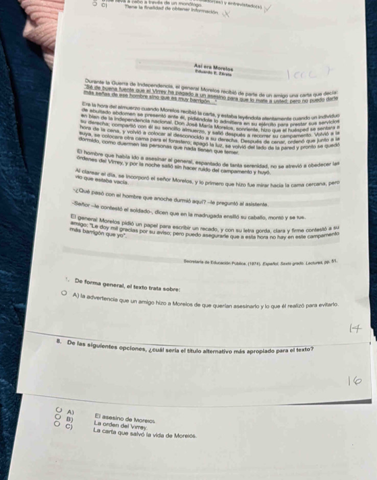 de levs a cabo a través de un monólogo
Wdories) v entrevistado(s)
Tiene la finalidad de obtener información.
Así era Morelos Eduardo E. Zárate
Durante la Guerra de Independencia, el general Morelos recibió de parte de un amias una carta que decías
"Sé de buena fuente que el Virrey ha pagado a un asésino para que lo mats a ustad: paro no puedo darie
más señas de ese hombre sino que es muy barrigón '
Era la hora del almuerzo cuando Morelos recibió la carta, y estaba leyéndola atentamante cuando un individuo
de abuitado abdomen se presentó ante él, pidiéndole lo admitiera en su ejército bara prestar sus servicios
en bien de la independencia nacional. Don José María Morelos, sonriente, hizo que el huésped se sentara a
su derecha; compartió con él su sencillo almuerzo, y salió después a recorrer su campamento. Volvió a la
hora de la cena, y volvió a colocar al desconocido a su derecha. Después de cenar, ordenó que junto a la
suya, se colocara otra cama para el forastero; apagó la luz, se volvió del lado de la nared y pronto se quedó
dormido, como duermen las personas que nada tienen que temer.
El hombre que había ido a asesinar al general, espantado de tanta serenidad. no se atrevió a obedecer las
órdenes del Virrey, y por la noche salió sin hacer ruido del campamento y huyó.
Al clarear el día, se incorporó el señor Morelos, y lo primero que hizo fue mirar hacia la cama cercana, pero
vio que estaba vacía
*¿Qué pasó con el hombre que anoche durmió aquí? -le preguntó al asistente.
-Señor -le contestó el soldado-, dicen que en la madrugada ensilló su caballo, montó y se fue.
El general Morelos pidió un papel para escribir un recado, y con su letra corda. clara y firme contestó a su
amigo: "Le doy mil gracias por su aviso; pero puedo asegurarle que a esta hora no hay en este campamento
más barrigón que yo".
Secretaría de Educación Pública. (1974). Español, Sexto grado. Lectiras, pp. 51.
De forma general, el texto trata sobre:
A) la advertencia que un amigo hizo a Morelos de que querían asesinario y lo que él realizó para evitarlo.
8. De las siguientes opciones, ¿cuál sería el título alternativo más apropiado para el texto?
A) El asesino de Moreios
B) La orden del Virrey.
Cj La carta que salvó la vida de Moreios.