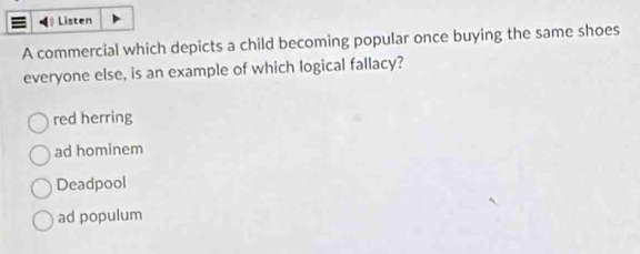 Listen
A commercial which depicts a child becoming popular once buying the same shoes
everyone else, is an example of which logical fallacy?
red herring
ad hominem
Deadpool
ad populum