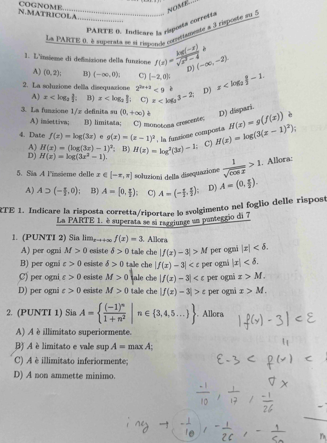 COGNOME.
_NOME....
N.MATRICOLA_
PARTE 0. Indicare la risposta corretta
La PARTE 0. è superata se si risponde correttamente a 3 risposte su 5
è
1. L’insieme di definizione della funzione f(x)= (log (-x))/sqrt(x^2-4)  D) (-∈fty ,-2).
A) (0,2) B) (-∈fty ,0); C) [-2,0);
2. La soluzione della disequazione 2^(2x+2)<9</tex> è D)
x
A) x B) x C) x
3. La funzione 1/x definita su (0,+∈fty ) è D) dispari.
A) iniettiva; B) limitata; C) monotona crescente; H(x)=g(f(x)) è
4. Date f(x)=log (3x) e g(x)=(x-1)^2 , la funzione composta H(x)=log (3(x-1)^2).
A) H(x)=(log (3x)-1)^2; B) H(x)=log^2(3x)-1 C)
D) H(x)=log (3x^2-1).
5. Sia A l’insieme delle x∈ [-π ,π ] soluzioni della disequazione  1/sqrt(cos x) >1. Allora:
A) Asupset (- π /2 ,0) : B) A=[0, π /2 ); C) A=(- π /2 , π /2 ) D) A=(0, π /2 ).
RTE 1. Indicare la risposta corretta/riportare lo svolgimento nel foglio delle rispost
La PARTE 1. è superata se si raggiunge un punteggio di 7
1. (PUNTI 2) Sia lim_xto +∈fty f(x)=3. Allora
A) per ogni M>0 esiste delta >0 tale che |f(x)-3|>M per ogni |x|
B) per ogni varepsilon >0 esiste delta >0 tale che |f(x)-3| per ogni |x|
C) per ogni varepsilon >0 esiste M>0 tale che |f(x)-3| per ogni x>M.
D) per ogni varepsilon >0 esiste M>0 tale che |f(x)-3|>varepsilon per ogni x>M.
2. (PUNTI 1) Sia A= frac (-1)^n1+n^2|n∈  3,4,5... . Allora
A) A è illimitato superiormente.
B) A è limitato e vale sup A=maxA;
C) A è illimitato inferiormente;
D) A non ammette minimo.