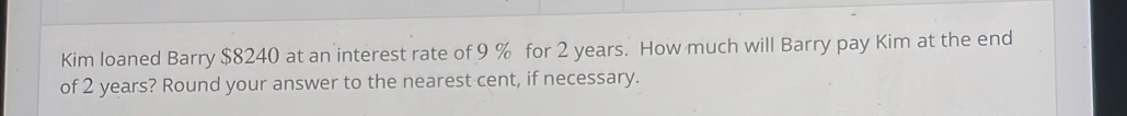 Kim loaned Barry $8240 at an interest rate of 9 % for 2 years. How much will Barry pay Kim at the end 
of 2 years? Round your answer to the nearest cent, if necessary.