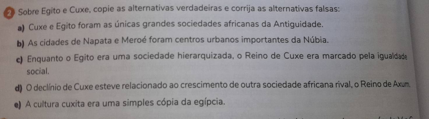 Sobre Egito e Cuxe, copie as alternativas verdadeiras e corrija as alternativas falsas:
a) Cuxe e Egito foram as únicas grandes sociedades africanas da Antiguidade.
b) As cidades de Napata e Meroé foram centros urbanos importantes da Núbia.
c) Enquanto o Egito era uma sociedade hierarquizada, o Reino de Cuxe era marcado pela igualdade
social.
d) O declínio de Cuxe esteve relacionado ao crescimento de outra sociedade africana rival, o Reino de Axum.
e) A cultura cuxita era uma simples cópia da egípcia.