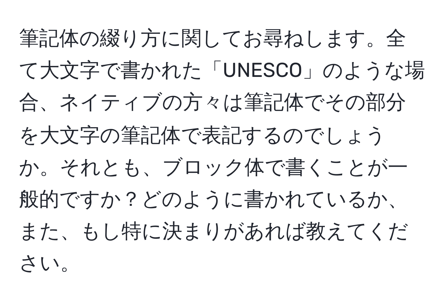 筆記体の綴り方に関してお尋ねします。全て大文字で書かれた「UNESCO」のような場合、ネイティブの方々は筆記体でその部分を大文字の筆記体で表記するのでしょうか。それとも、ブロック体で書くことが一般的ですか？どのように書かれているか、また、もし特に決まりがあれば教えてください。