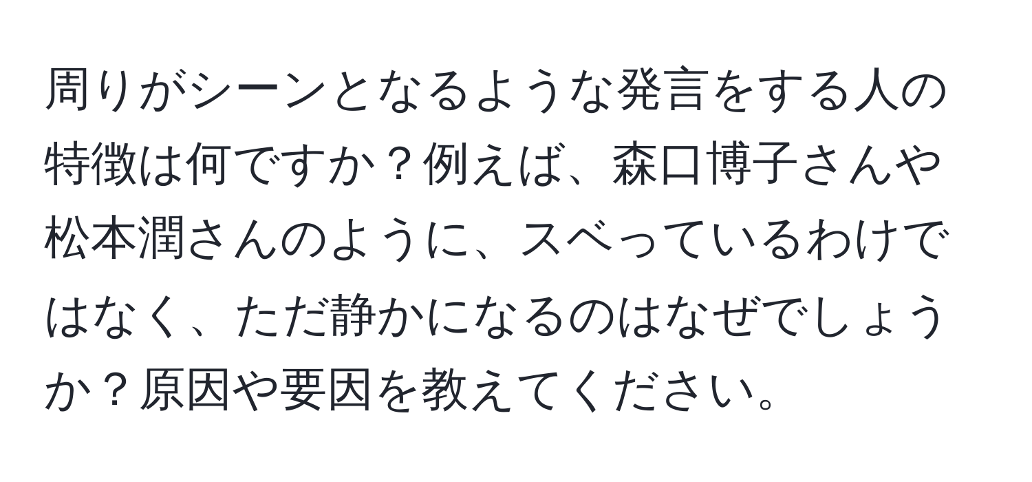 周りがシーンとなるような発言をする人の特徴は何ですか？例えば、森口博子さんや松本潤さんのように、スベっているわけではなく、ただ静かになるのはなぜでしょうか？原因や要因を教えてください。