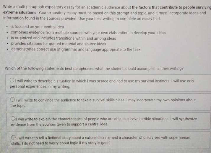 Write a multi-paragraph expository essay for an academic audience about the factors that contribute to people surviving
extreme situations. Your expository essay must be based on this prompt and topic, and it must incorporate ideas and
information found in the sources provided. Use your best writing to complete an essay that:
is focused on your central idea
combines evidence from multiple sources with your own elaboration to develop your ideas
is organized and includes transitions within and among ideas
provides citations for quoted material and source ideas
demonstrates correct use of grammar and language appropriate to the task
Which of the following statements best paraphrases what the student should accomplish in their writing?
I will write to describe a situation in which I was scared and had to use my survival instincts. I will use only
personal experiences in my writing.
I will write to convince the audience to take a survival skills class. I may incorporate my own opinions about
the topic.
l will write to explain the characteristics of people who are able to survive terrible situations. I will synthesize
evidence from the sources given to support a central idea.
I will write to tell a fictional story about a natural disaster and a character who survived with superhuman
skills. I do not need to worry about logic if my story is good.