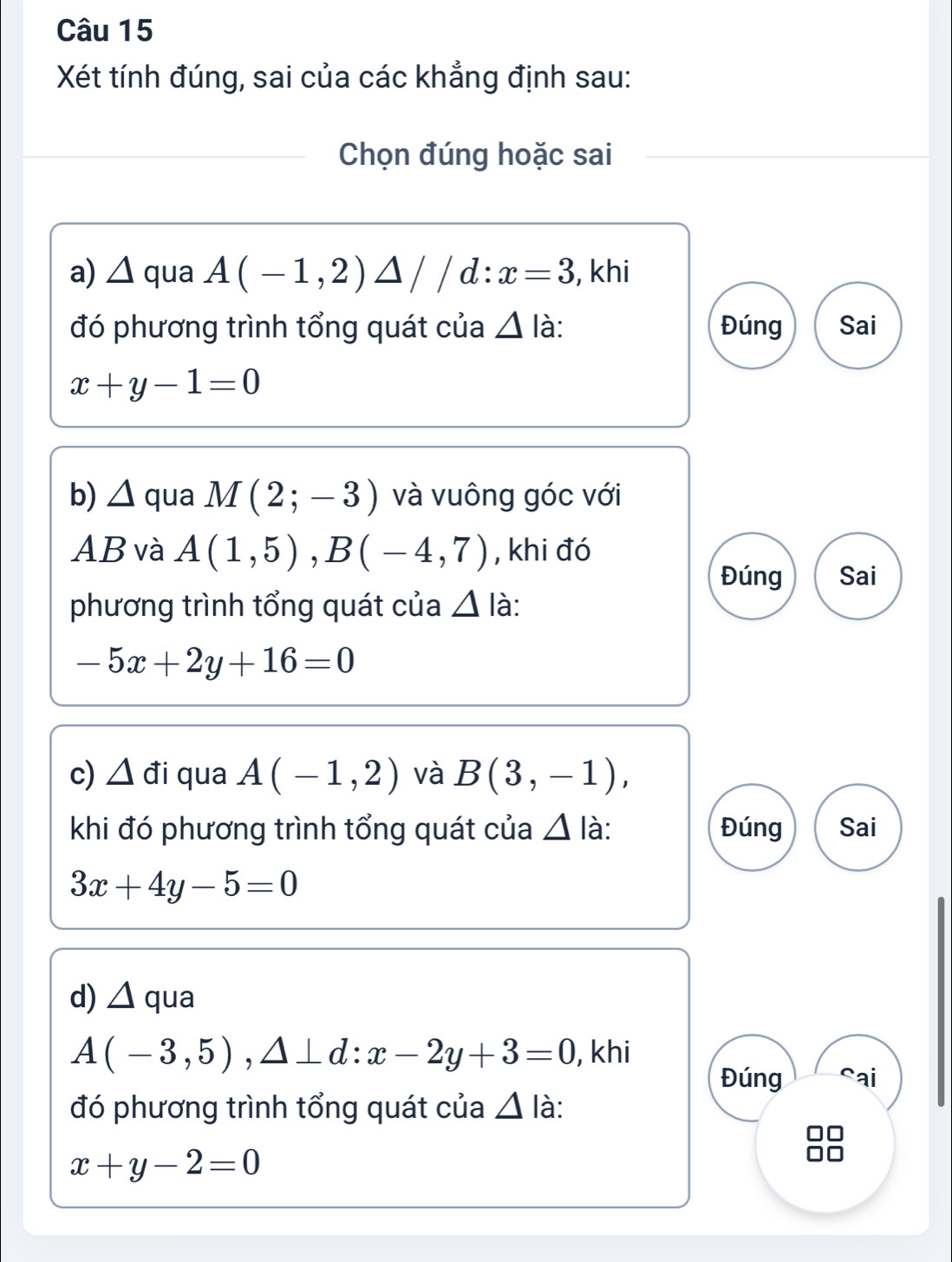 Xét tính đúng, sai của các khẳng định sau: 
Chọn đúng hoặc sai 
a) △ qua A(-1,2)△ //d:x=3 , khi 
đó phương trình tổng quát của △ là: Đúng Sai
x+y-1=0
b) △ qua M(2;-3) và vuông góc với
AB và A(1,5), B(-4,7) , khi đó 
Đúng Sai 
phương trình tổng quát của △ là:
-5x+2y+16=0
c) △ d i qua A(-1,2) và B(3,-1), 
khi đó phương trình tổng quát của △ là: Đúng Sai
3x+4y-5=0
d) △ qua
A(-3,5), △ ⊥ d : x-2y+3=0 , khi 
Đúng Sai 
đó phương trình tổng quát của △ I_a à:
x+y-2=0