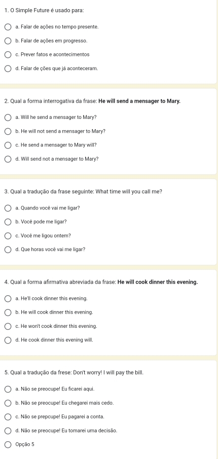 Simple Future é usado para:
a. Falar de ações no tempo presente.
b. Falar de ações em progresso.
c. Prever fatos e acontecimentos
d. Falar de ções que já aconteceram.
2. Qual a forma interrogativa da frase: He will send a mensager to Mary.
a. Will he send a mensager to Mary?
b. He will not send a mensager to Mary?
c. He send a mensager to Mary will?
d. Will send not a mensager to Mary?
3. Qual a tradução da frase seguinte: What time will you call me?
a. Quando você vai me ligar?
b. Você pode me ligar?
c. Você me ligou ontem?
d. Que horas você vai me ligar?
4. Qual a forma afirmativa abreviada da frase: He will cook dinner this evening.
a. He'll cook dinner this evening.
b. He will cook dinner this evening.
c. He won't cook dinner this evening.
d. He cook dinner this evening will.
5. Qual a tradução da frese: Don't worry! I will pay the bill.
a. Não se preocupe! Eu ficarei aqui.
b. Não se preocupe! Eu chegarei mais cedo.
c. Não se prepcupe! Eu pagarel a conta.
d. Não se preocupe! Eu tomarei uma decisão,
Opção 5