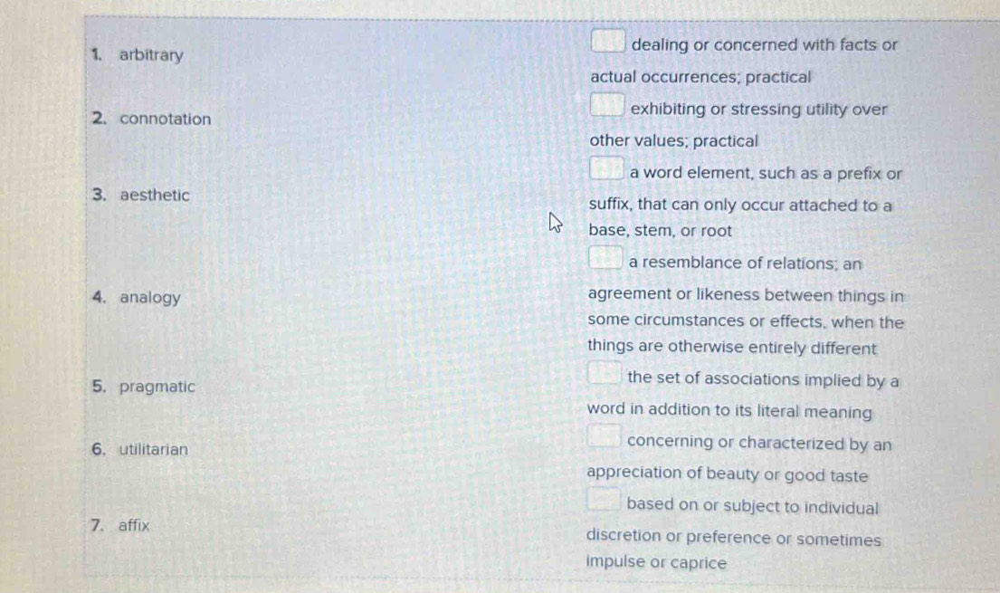 arbitrary dealing or concerned with facts or
actual occurrences; practical
2. connotation
exhibiting or stressing utility over
other values; practical
a word element, such as a prefix or
3. aesthetic suffix, that can only occur attached to a
base, stem, or root
a resemblance of relations; an
4. analogy agreement or likeness between things in
some circumstances or effects, when the
things are otherwise entirely different
5. pragmatic
the set of associations implied by a
word in addition to its literal meaning
6. utilitarian
concerning or characterized by an
appreciation of beauty or good taste
based on or subject to individual
7. affix discretion or preference or sometimes
impulse or caprice