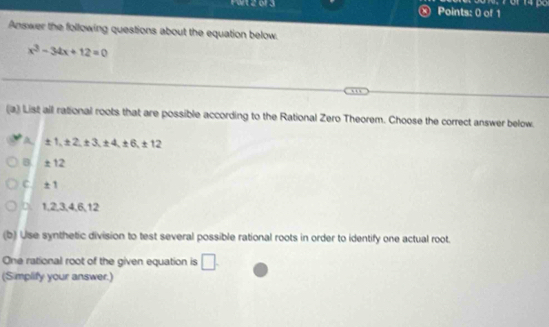 Answer the following questions about the equation below.
x^3-34x+12=0
(a) List all rational roots that are possible according to the Rational Zero Theorem. Choose the correct answer below.
A ± 1, ± 2, ± 3, ± 4, ± 6, ± 1
B ±12
C. _ _ circ . 1, 2, 3, 4, 6, 12
(b) Use synthetic division to test several possible rational roots in order to identify one actual root.
One rational root of the given equation is □ . 
(Simplify your answer.)