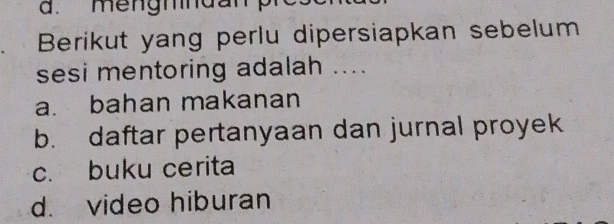 mengmndanp
Berikut yang perlu dipersiapkan sebelum
sesi mentoring adalah ....
a. bahan makanan
b. daftar pertanyaan dan jurnal proyek
c. buku cerita
d. video hiburan