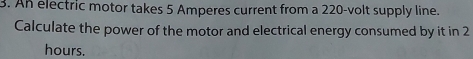 An electric motor takes 5 Amperes current from a 220-volt supply line. 
Calculate the power of the motor and electrical energy consumed by it in 2
hours.