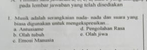 pada lembar jawaban yang telah disediakan
!. Musik adalah serangkaian nada- nada dan suara yang
biasa digunakan untuk mengekspresikan
a. Antusiame d. Pengolahan Rasa
b. Olah tubuh e. Olah jiwa
c. Emosi Manusia