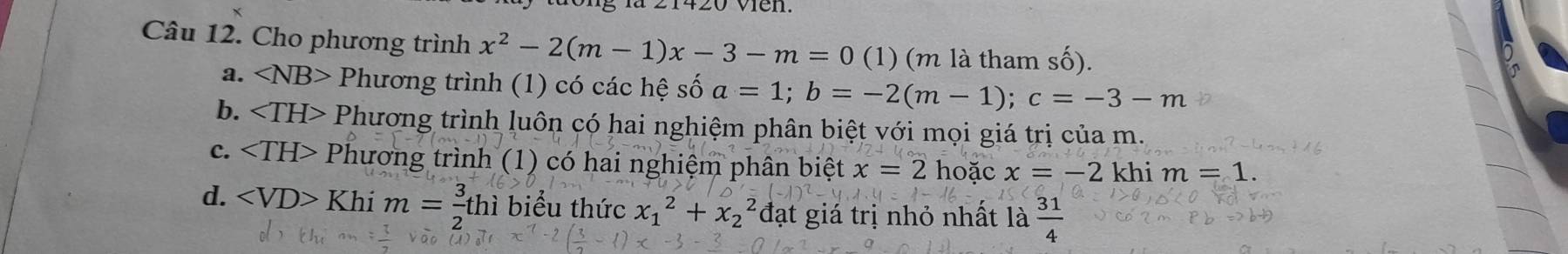 vien.
Câu 12. Cho phương trình x^2-2(m-1)x-3-m=0 (1) (m là tham số).
a. ∠ NB> Phương trình (1) có các hệ số a=1; b=-2(m-1); c=-3-m
b. Phương trình luôn có hai nghiệm phân biệt với mọi giá trị của m.
c. Phương trình (1) có hai nghiệm phân biệt x=2 hoặc x=-2 khi m=1.
d. Khim= 3/2 thi biểu thức x_1^(2+x_2^2 đạt giá trị nhỏ nhất là frac 31)4