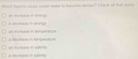 Which factors cause ocean water to become denser? Check all that apply.
an increase in energy
a decrease in energy
an increase in temperature
a decrease in temperature
an increase in salinity
a decrease in salinity