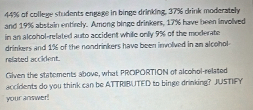 44% of college students engage in binge drinking, 37% drink moderately 
and 19% abstain entirely. Among binge drinkers, 17% have been involved 
in an alcohol-related auto accident while only 9% of the moderate 
drinkers and 1% of the nondrinkers have been involved in an alcohol- 
related accident. 
Given the statements above, what PROPORTION of alcohol-related 
accidents do you think can be ATTRIBUTED to binge drinking? JUSTIFY 
your answer!