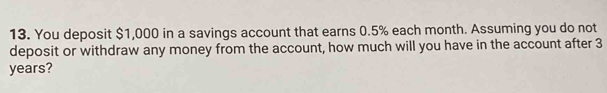 You deposit $1,000 in a savings account that earns 0.5% each month. Assuming you do not 
deposit or withdraw any money from the account, how much will you have in the account after 3
years?