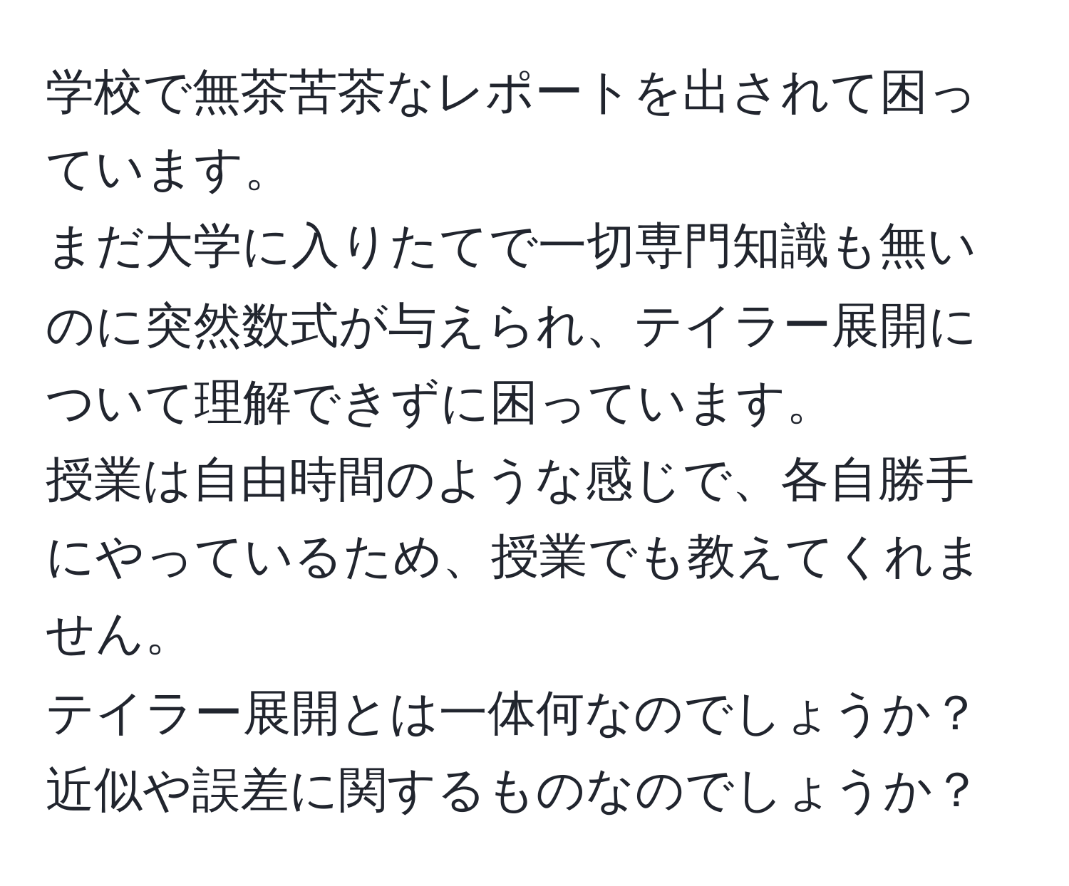 学校で無茶苦茶なレポートを出されて困っています。  
まだ大学に入りたてで一切専門知識も無いのに突然数式が与えられ、テイラー展開について理解できずに困っています。  
授業は自由時間のような感じで、各自勝手にやっているため、授業でも教えてくれません。  
テイラー展開とは一体何なのでしょうか？近似や誤差に関するものなのでしょうか？