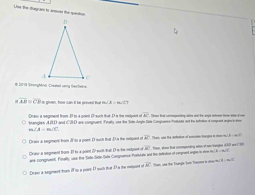 Use the diagram to answer the question
2019 StrongMind. Created using GeoGebra.
If overline AB≌ overline CB is given, how can it be proved that m∠ A=m∠ C?
Draw a segment from B to a point D such that D is the midpoint of overline AC. Show that corresponding sides and the angle between these sides of new
triangles ABD and CBD are congruent. Finally, use the Side-Angle-Side Congruence Postulate and the definition of congruent angles to show
m∠ A=m∠ C.
Draw a segment from B to a point D such that D is the midpoint of overline AC. Then, use the definition of isosceles triangles to show m∠ A=m∠ C.
Draw a segment from B to a point D such that D is the midpoint of overline AC. Then, show that corresponding sides of new triangles A. BD and CBD
are congruent. Finally, use the Side-Side-Side Congruence Postulate and the definition of congruent angles to show m∠ A=m∠ C.
Draw a segment from B to a point D such that D is the midpoint of overline AC. Then, use the Triangle Sum Theorem to show m∠ A=m∠ C.