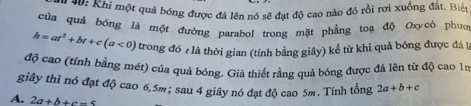 40: Khi một quả bóng được đá lên nó sẽ đạt độ cao nào đó rồi rơi xuống đất. Biết
của quả bóng là một đường parabol trong mặt phẳng toạ độ Oxycó phưo
h=at^2+bt+c(a<0) trong đó 7 là thời gian (tính bằng giây) kể từ khi quả bóng được đá l
độ cao (tính bằng mét) của quả bóng. Giả thiết rằng quả bóng được đá lên từ độ cao 15
giây thì nó đạt độ cao 6,5m; sau 4 giây nó đạt độ cao 5m. Tính tổng 2a+b+c
A. 2a+b+c-5