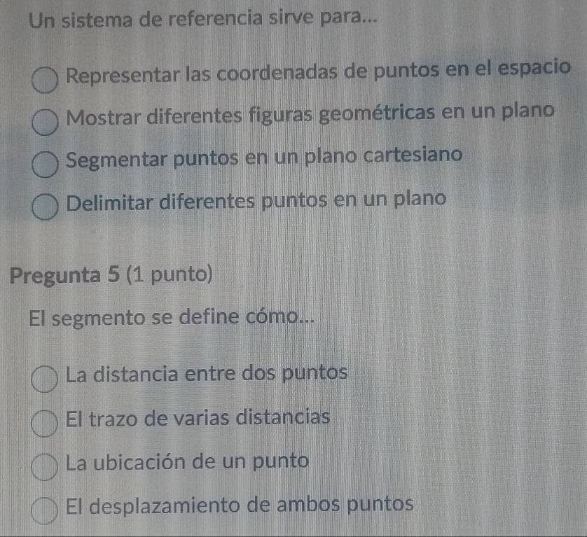 Un sistema de referencia sirve para...
Representar las coordenadas de puntos en el espacio
Mostrar diferentes figuras geométricas en un plano
Segmentar puntos en un plano cartesiano
Delimitar diferentes puntos en un plano
Pregunta 5 (1 punto)
El segmento se define cómo...
La distancia entre dos puntos
El trazo de varias distancias
La ubicación de un punto
El desplazamiento de ambos puntos