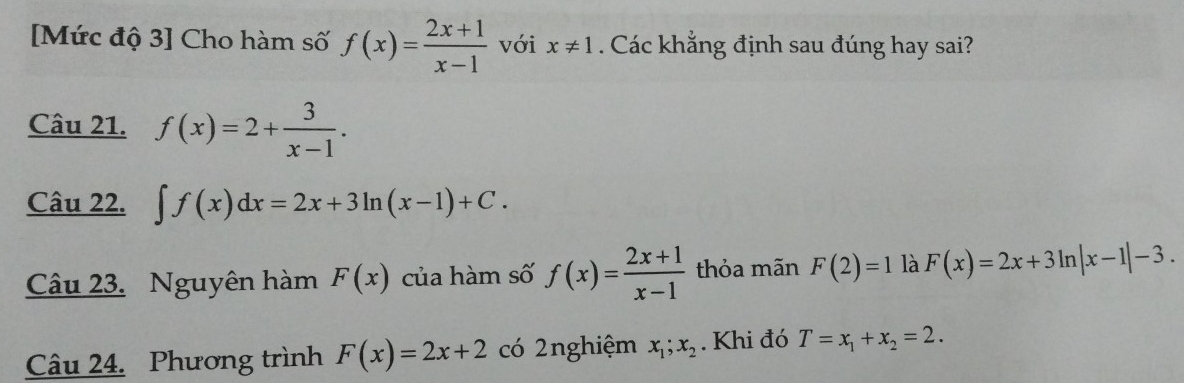 [Mức độ 3] Cho hàm số f(x)= (2x+1)/x-1  với x!= 1. Các khẳng định sau đúng hay sai? 
Câu 21. f(x)=2+ 3/x-1 . 
Câu 22. ∈t f(x)dx=2x+3ln (x-1)+C. 
Câu 23. Nguyên hàm F(x) của hàm số f(x)= (2x+1)/x-1  thỏa mãn F(2)=1 là F(x)=2x+3ln |x-1|-3. 
Câu 24. Phương trình F(x)=2x+2 có 2nghiệm x_1;x_2. Khi đó T=x_1+x_2=2.